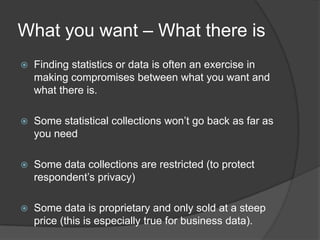What you want – What there is
   Finding statistics or data is often an exercise in
    making compromises between what you want and
    what there is.

   Some statistical collections won’t go back as far as
    you need

   Some data collections are restricted (to protect
    respondent’s privacy)

   Some data is proprietary and only sold at a steep
    price (this is especially true for business data).
 