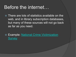 Before the internet…
   There are lots of statistics available on the
    web, and in library subscription databases,
    but many of these sources will not go back
    as far as you need.

   Example: National Crime Victimization
    Survey
 