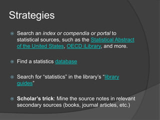 Strategies
   Search an index or compendia or portal to
    statistical sources, such as the Statistical Abstract
    of the United States, OECD iLibrary, and more.

   Find a statistics database

   Search for “statistics” in the library’s “library
    guides”

   Scholar’s trick: Mine the source notes in relevant
    secondary sources (books, journal articles, etc.)
 