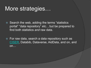 More strategies…

   Search the web, adding the terms “statistics
    portal” “data repository” etc. , but be prepared to
    find both statistics and raw data.

   For raw data, search a data repository such as
    CISER, Databib, Dataverse, AidData, and on, and
    on…
 
