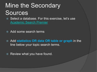 Mine the Secondary
Sources
   Select a database. For this exercise, let’s use
    Academic Search Premier

   Add some search terms

   Add statistics OR data OR table or graph in the
    line below your topic search terms.

   Review what you have found.
 