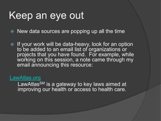 Keep an eye out
   New data sources are popping up all the time

   If your work will be data-heavy, look for an option
    to be added to an email list of organizations or
    projects that you have found. For example, while
    working on this session, a note came through my
    email announcing this resource:

LawAtlas.org
   LawAtlasSM is a gateway to key laws aimed at
   improving our health or access to health care.
 