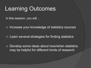 Learning Outcomes
In this session, you will…

   Increase your knowledge of statistics sources

   Learn several strategies for finding statistics

   Develop some ideas about how/when statistics
    may be helpful for different kinds of research
 