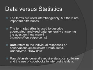 Data versus Statistics
   The terms are used interchangeably, but there are
    important differences

   The term statistics is used to describe
    aggregated, analyzed data, generally answering
    the question, how many?
    (numbers/figures/percents)

   Data refers to the individual responses or
    observations as collected. Untabulated.
    Unanalyzed. “Raw data”

   Raw datasets generally require statistical software
    and the use of codebooks to interpret the data.
 