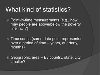 What kind of statistics?
   Point-in-time measurements (e.g., how
    may people are above/below the poverty
    line in…?)

   Time series (same data point represented
    over a period of time – years, quarterly,
    months)

   Geographic area – By country, state, city,
    smaller?
 