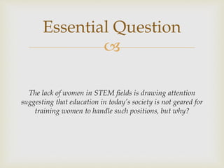 
The lack of women in STEM fields is drawing attention
suggesting that education in today’s society is not geared for
training women to handle such positions, but why?
Essential Question
 
