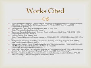  "APLU Proposes Alternative Plan to Achieve the Enhanced Transparency & Accountability Goals
of President Obama's Higher Ed Ratings System." A-P-L-U. APLU. Web. 18 May 2014.
<http://www.aplu.org/>.
 "College Board." AP Central. College Board. Web. 18 May 2014.
<http://apcentral.collegeboard.com/home>.
 "Computer Repair in Kalamazoo." Computer Repair in Kalamazoo. Geek Easy. Web. 18 May 2014.
<http://geek-easy.com/about/>.
 FanPop. FanPop. Web. 18 May 2014.
<http://images4.fanpop.com/image/answers/1909000/1909438_1313937282654.88res_500_375.jp
g>.
 "Independent Pharmacy Share Blog." Independent Pharmacy Share Blog. Blogspot. Web. 18 May
2014. <http://trxade.blogspot.com/>.
 "Montgomery County Public Schools, Rockville, MD." Montgomery County Public Schools, Rockville,
MD. Montgomery County Public Schools. Web. 18 May 2014.
<http://www.montgomeryschoolsmd.org/>.
 "NewYork-Presbyterian. The University Hospital of Columbia and Cornell." New York Presbyterian
Hospital. New York Presbyterian Hospital. Web. 18 May 2014. <http://nyp.org/>.
 "Training Solutions Institute." Training Solutions Institute. Training Solutions Institute. Web. 18
May 2014. <http://www.trainingsolutionsinstitute.com/>.
Works Cited
 
