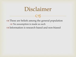 
 These are beliefs among the general population
 No assumption is made as such
 Information is research based and non-biased
Disclaimer
 