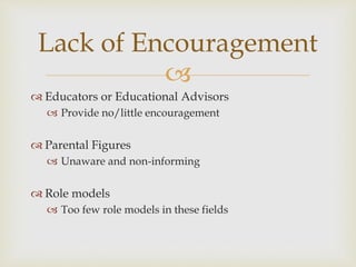 
 Educators or Educational Advisors
 Provide no/little encouragement
 Parental Figures
 Unaware and non-informing
 Role models
 Too few role models in these fields
Lack of Encouragement
 