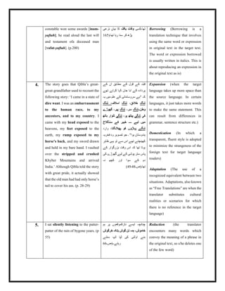 constable won some awards [inam-
yaftah]; he read aloud the last will
and testament ofa deceased man
[vafat-yaftah]. (p.200)
‫کسی‬،‫تھا‬
‫یافتہ‬ ‫وفات‬
‫نزعی‬ ٕ‫بیان‬ ‫کا‬
(‫تھا۔‬ ‫رہا‬ ‫سنا‬ ‫کر‬ ‫پڑھ‬
165
Borrowing (Borrowing is a
translation technique that involves
using the same word or expression
in original text in the target text.
The word or expression borrowed
is usually written in italics. This is
about reproducing an expression in
the original text as is)
4. The story goes that Qibla’s great-
great-grandfather used to recount the
following story: ‘I came in a state of
dire want. I was an embarrassment
to the human race, to my
ancestors, and to my country. I
came with my head exposed to the
heavens, my feet exposed to the
earth, my rump exposed to my
horse’s back, and my sword drawn
and held in my bare hand. I vaulted
over the stripped and crushed
Khyber Mountains and arrived
India.’ Although Qibla told the story
with great pride, it actually showed
that the old man had had only horse’s
tail to cover his ass. (p. 28-29)
‫کے‬ ‫ان‬ ‫مطابق‬ ‫کے‬ ‫قول‬ ‫کے‬ ‫قبلہ‬
‫تھے‬ ‫کرتے‬ ‫کہا‬ ‫جان‬ ‫ابا‬ ‫کے‬ ‫پردادہ‬
‫یہ‬ ‫میں‬ ‫علم‬ ‫کے‬ ‫سروسامانی‬ ‫"بے‬ ‫کہ‬
‫ننگ‬
،‫خالئق‬
‫ننگ‬
‫اسالف‬
‫ننگ‬ ،
‫وطن۔۔‬
‫ننگ‬
،‫سر‬
‫ننگ‬
‫گھوڑے‬ ،‫پیر‬
‫کی‬
‫ننگی‬
،‫پر‬ ‫پیٹھ‬
‫ننگی‬
‫ہاتھ‬ ‫تلوار‬
‫سنگالخ‬ ‫کے‬ ‫خیبر‬ ‫۔۔۔۔‬ ‫لیے‬ ‫میں‬
‫ننگے‬
‫پھالنگتا‬ ‫کو‬ ‫پہاڑوں‬
‫وارد‬ ،
‫فخریہ‬ ‫وہ‬ ‫تصویر‬ ‫جو‬ ‫۔‬ "‫ہوا‬ ‫ہندوستان‬
‫ظاہر‬ ‫یہی‬ ‫تو‬ ‫سے‬ ‫اس‬ ‫تھے‬ ‫کھینچتے‬
‫کے‬ ‫بزرگوار‬ ‫وقت‬ ‫اس‬ ‫کہ‬ ‫تھا‬ ‫ہوتا‬
‫کی‬ ‫گھوڑے‬ ‫لیے‬ ‫کے‬ ‫پوشی‬ ‫ستر‬ ‫پاس‬
‫نہ‬ ‫کچھ‬ ‫اور‬ ‫سوا‬ ‫کے‬ ‫دم‬
‫تھا۔(ص۔‬
48
‫۔‬
49
)
Expansion (when the target
language takes up more space than
the source language. In certain
languages, it just takes more words
to make the same statement. This
can result from differences in
grammar, sentence structure etc.)
Domestication (In which a
transparent, fluent style is adopted
to minimize the strangeness of the
foreign text for target language
readers)
Adaptation (The use of a
recognized equivalent between two
situations. Adaptations, also known
as “Free Translations” are when the
translator substitutes cultural
realities or scenarios for which
there is no reference in the target
language)
5. I sat silently listening to the patter-
patter of the rain of bygone years. (p
55)
‫ہم‬ ‫پر‬ ‫نازکموقعوں‬ ‫ایسے‬ ‫چنانچہ‬
‫خرگوش‬ ‫بلکہ‬ ‫گوش‬ ‫تن‬ ‫ہمہ‬ ،‫خاموش‬
‫سنتے‬ ‫ٹپ‬ ‫ٹپا‬ ‫کی‬ ‫اولتی‬ ‫بنے‬
‫رہتے۔‬
‫۔(ص۔‬
66
Reduction (the translator
encounters many words which
convey the meaning of a phrase in
the original text, so s/he deletes one
of the few word)
 