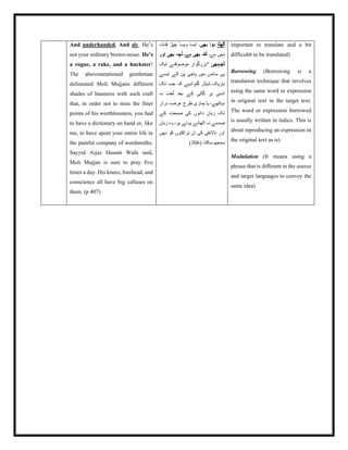And underhanded. And sly. He’s
not your ordinary brown-noser. He’s
a rogue, a rake, and a huckster!
The abovementioned gentleman
delineated Moli Mujjans different
shades of baseness with such craft
that, in order not to miss the finer
points of his worthlessness, you had
to have a dictionary on hand or, like
me, to have spent your entire life in
the painful company of wordsmiths.
Sayyid Aijaz Husain Wafa said,
Moli Mujjan is sure to pray five
times a day. His knees, forehead, and
conscience all have big calluses on
them. (p 407)
‫ھٹا‬ُ‫گ‬
‫بھی‬ ‫ہوا‬
‫قنات‬ ‫چپڑ‬ ‫ویسا‬ ‫ایسا‬ ‫۔‬
‫ہے۔‬ ‫نہیں‬
‫اور‬ ‫بھی‬ ‫چہ‬ُ‫ل‬ ‫ہے۔‬ ‫بھی‬ ‫قہ‬ُ‫ل‬
‫چہبھی‬ُ‫ٹ‬
‫"بزرگوار‬
‫ایک‬ ‫موصوفنے‬
‫ایسے‬ ‫کے‬ ‫پن‬ ‫پاجی‬ ‫میں‬ ‫سانس‬ ‫ہی‬
‫تک‬ ‫جب‬ ‫کہ‬ ‫گنوادیے‬ ‫شیڈز‬ ‫باریک‬
‫نہ‬ ‫غت‬ُ‫ل‬ ‫بعد‬ ‫کے‬ ‫گالی‬ ‫ہر‬ ‫آدمی‬
‫دراز‬ ‫عرصۂ‬ ‫طرح‬ ‫ہماری‬ ‫یا‬ ،‫دیکھے‬
‫کے‬ ‫صبحت‬ ‫کی‬ ‫دانوں‬ ‫زبان‬ ‫تک‬
‫زبان‬ ‫وہ‬ ،‫ہو‬ ‫ہوئے‬ ‫اٹھائے‬ ‫نہ‬ ‫صدمے‬
‫نہیں‬ ‫کو‬ ‫نزاکتوں‬ ‫ان‬ ‫کی‬ ‫ناالئقی‬ ‫اور‬
( ‫سکتا۔‬ ‫سمجھ‬
306
)
important to translate and a bit
difficult6 to be translated)
Borrowing (Borrowing is a
translation technique that involves
using the same word or expression
in original text in the target text.
The word or expression borrowed
is usually written in italics. This is
about reproducing an expression in
the original text as is)
Modulation (It means using a
phrase that is different in the source
and target languages to convey the
same idea)
 
