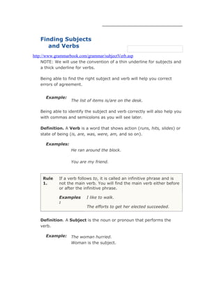 Finding Subjects
and Verbs
http://www.grammarbook.com/grammar/subjectVerb.asp
NOTE: We will use the convention of a thin underline for subjects and
a thick underline for verbs.
Being able to find the right subject and verb will help you correct
errors of agreement.
Example:
The list of items is/are on the desk.
Being able to identify the subject and verb correctly will also help you
with commas and semicolons as you will see later.
Definition. A Verb is a word that shows action (runs, hits, slides) or
state of being (is, are, was, were, am, and so on).
Examples:
He ran around the block.
You are my friend.
Rule
1.
If a verb follows to, it is called an infinitive phrase and is
not the main verb. You will find the main verb either before
or after the infinitive phrase.
Examples
:
I like to walk.
The efforts to get her elected succeeded.
Definition. A Subject is the noun or pronoun that performs the
verb.
Example: The woman hurried.
Woman is the subject.
 