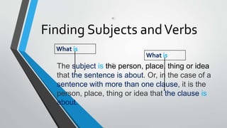 Finding Subjects andVerbs
The subject is the person, place, thing or idea
that the sentence is about. Or, in the case of a
sentence with more than one clause, it is the
person, place, thing or idea that the clause is
about.
What is
What is
 