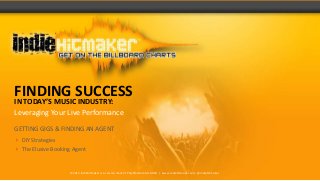 FINDING SUCCESS
IN TODAY’S MUSIC INDUSTRY:
Leveraging Your Live Performance

GETTING GIGS & FINDING AN AGENT
 DIY Strategies
 The Elusive Booking Agent


                     ©2013 Indiehitmaker is a service mark of PolyPlat Records ADSD | www.indiehitmaker.com @indiehitmaker
 
