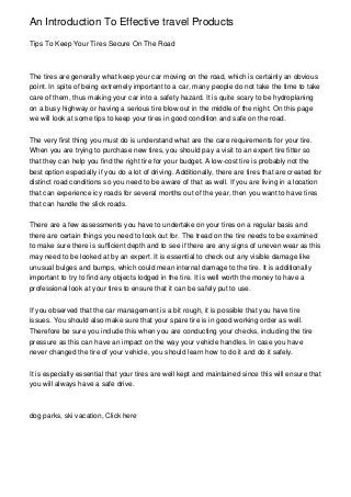 An Introduction To Effective travel Products
Tips To Keep Your Tires Secure On The Road
The tires are generally what keep your car moving on the road, which is certainly an obvious
point. In spite of being extremely important to a car, many people do not take the time to take
care of them, thus making your car into a safety hazard. It is quite scary to be hydroplaning
on a busy highway or having a serious tire blow out in the middle of the night. On this page
we will look at some tips to keep your tires in good condition and safe on the road.
The very first thing you must do is understand what are the care requirements for your tire.
When you are trying to purchase new tires, you should pay a visit to an expert tire fitter so
that they can help you find the right tire for your budget. A low-cost tire is probably not the
best option especially if you do a lot of driving. Additionally, there are tires that are created for
distinct road conditions so you need to be aware of that as well. If you are living in a location
that can experience icy roads for several months out of the year, then you want to have tires
that can handle the slick roads.
There are a few assessments you have to undertake on your tires on a regular basis and
there are certain things you need to look out for. The tread on the tire needs to be examined
to make sure there is sufficient depth and to see if there are any signs of uneven wear as this
may need to be looked at by an expert. It is essential to check out any visible damage like
unusual bulges and bumps, which could mean internal damage to the tire. It is additionally
important to try to find any objects lodged in the tire. It is well worth the money to have a
professional look at your tires to ensure that it can be safely put to use.
If you observed that the car management is a bit rough, it is possible that you have tire
issues. You should also make sure that your spare tire is in good working order as well.
Therefore be sure you include this when you are conducting your checks, including the tire
pressure as this can have an impact on the way your vehicle handles. In case you have
never changed the tire of your vehicle, you should learn how to do it and do it safely.
It is especially essential that your tires are well kept and maintained since this will ensure that
you will always have a safe drive.
dog parks, ski vacation, Click here
 