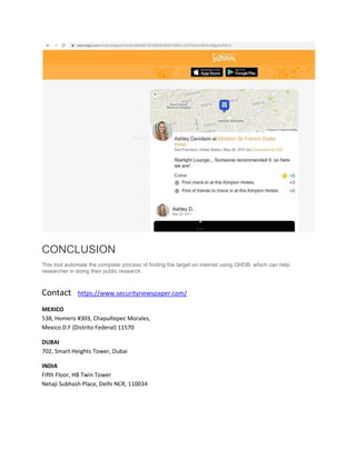 CONCLUSION
This tool automate the complete process of finding the target on internet using GHDB, which can help
researcher in doing their public research.
Contact https://www.securitynewspaper.com/
MEXICO
538, Homero #303, Chapultepec Morales,
Mexico D.F (Distrito Federal) 11570
DUBAI
702, Smart Heights Tower, Dubai
INDIA
Fifth Floor, HB Twin Tower
Netaji Subhash Place, Delhi NCR, 110034
 