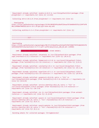 Requirement already satisfied: aiodns>=2.0.0 in /usr/lib/python3/dist-packages (from
proxybroker->-r requirments.txt (line 2)) (2.0.0)
Collecting attrs==19.1.0 (from proxybroker->-r requirments.txt (line 2))
Downloading
https://files.pythonhosted.org/packages/23/96/d828354fa2dbdf216eaa7b7de0db692f12c234f7ef8
88cc14980ef40d1d2/attrs-19.1.0-py2.py3-none-any.whl
Collecting aiohttp>=3.5.4 (from proxybroker->-r requirments.txt (line 2))
=========================================================================================
===================SNIP==================================================================
===============================================
Downloading
https://files.pythonhosted.org/packages/98/3f/e53dea9face4115abfb796f398bf74747a0d294537b
12935d1bbf697c11a/multidict-4.7.5-cp37-cp37m-manylinux1_x86_64.whl (149kB)
100% |████████████████████████████████| 153kB 146kB/s
Requirement already satisfied: setuptools in /usr/lib/python3/dist-packages (from
zope.interface>=3.6.1->txtorcon->-r requirments.txt (line 5)) (41.0.1)
Requirement already satisfied: PyHamcrest>=1.9.0 in /usr/local/lib/python3.7/dist-
packages (from Twisted[tls]>=15.5.0->txtorcon->-r requirments.txt (line 5)) (2.0.2)
Requirement already satisfied: constantly>=15.1 in /usr/local/lib/python3.7/dist-
packages (from Twisted[tls]>=15.5.0->txtorcon->-r requirments.txt (line 5)) (15.1.0)
Requirement already satisfied: hyperlink>=17.1.1 in /usr/local/lib/python3.7/dist-
packages (from Twisted[tls]>=15.5.0->txtorcon->-r requirments.txt (line 5)) (19.0.0)
Requirement already satisfied: pyopenssl>=16.0.0; extra == "tls" in
/usr/lib/python3/dist-packages (from Twisted[tls]>=15.5.0->txtorcon->-r requirments.txt
(line 5)) (19.0.0)
Requirement already satisfied: service-identity>=18.1.0; extra == "tls" in
/usr/local/lib/python3.7/dist-packages (from Twisted[tls]>=15.5.0->txtorcon->-r
requirments.txt (line 5)) (18.1.0)
Requirement already satisfied: six in /usr/lib/python3/dist-packages (from automat-
>txtorcon->-r requirments.txt (line 5)) (1.12.0)
Requirement already satisfied: pyasn1 in /usr/local/lib/python3.7/dist-packages (from
service-identity>=18.1.0; extra == "tls"->Twisted[tls]>=15.5.0->txtorcon->-r
requirments.txt (line 5)) (0.4.7)
Requirement already satisfied: pyasn1-modules in /usr/lib/python3/dist-packages (from
service-identity>=18.1.0; extra == "tls"->Twisted[tls]>=15.5.0->txtorcon->-r
requirments.txt (line 5)) (0.2.1)
Building wheels for collected packages: StringGenerator
 