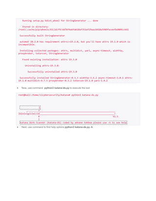 Running setup.py bdist_wheel for StringGenerator ... done
Stored in directory:
/root/.cache/pip/wheels/63/2d/f9/dd7bf4a6fab18af351ef29aac6418a5989faceefbd809cc661
Successfully built StringGenerator
automat 20.2.0 has requirement attrs>=19.2.0, but you'll have attrs 19.1.0 which is
incompatible.
Installing collected packages: attrs, multidict, yarl, async-timeout, aiohttp,
proxybroker, txtorcon, StringGenerator
Found existing installation: attrs 19.3.0
Uninstalling attrs-19.3.0:
Successfully uninstalled attrs-19.3.0
Successfully installed StringGenerator-0.3.3 aiohttp-3.6.2 async-timeout-3.0.1 attrs-
19.1.0 multidict-4.7.5 proxybroker-0.3.2 txtorcon-19.1.0 yarl-1.4.2
 Now, use command python3 katana-ds.py to execute the tool
root@kali:/home/iicybersecurity/Katana# python3 katana-ds.py
|
,........T_________________________________________________________
|G|o|o|g|l|e|||O________________________________________________________/
R V1.5
|
Katana Dork Scanner (Katana-DS) coded by adnane tebbaa please use -h to see help
 Next, use command to find help options python3 katana-ds.py -h.
 