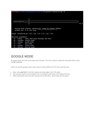 GOOGLE MODE
In google mode, we have a tool called dork scanner. This tool is used to collect the vulnerable URLs using
Google database.
When we use this google mode it asks users to enter DORK and TLD (Top Level Domain)
 Now, enter php?id=1 in the Dork option and enter com in the TLD option.
 We can also search for the required TLD, it is located in tld.txt file in the katana directory.
 After entering this query the dork scanner list out the URLs, which ends with this query
 