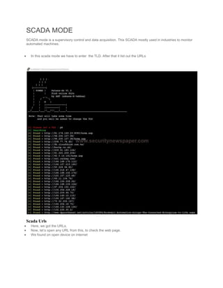 SCADA MODE
SCADA mode is a supervisory control and data acquisition. This SCADA mostly used in industries to monitor
automated machines.
 In this scada mode we have to enter the TLD. After that it list out the URLs
Scada Urls
 Here, we got the URLs.
 Now, let’s open any URL from this, to check the web page.
 We found on open device on internet
 