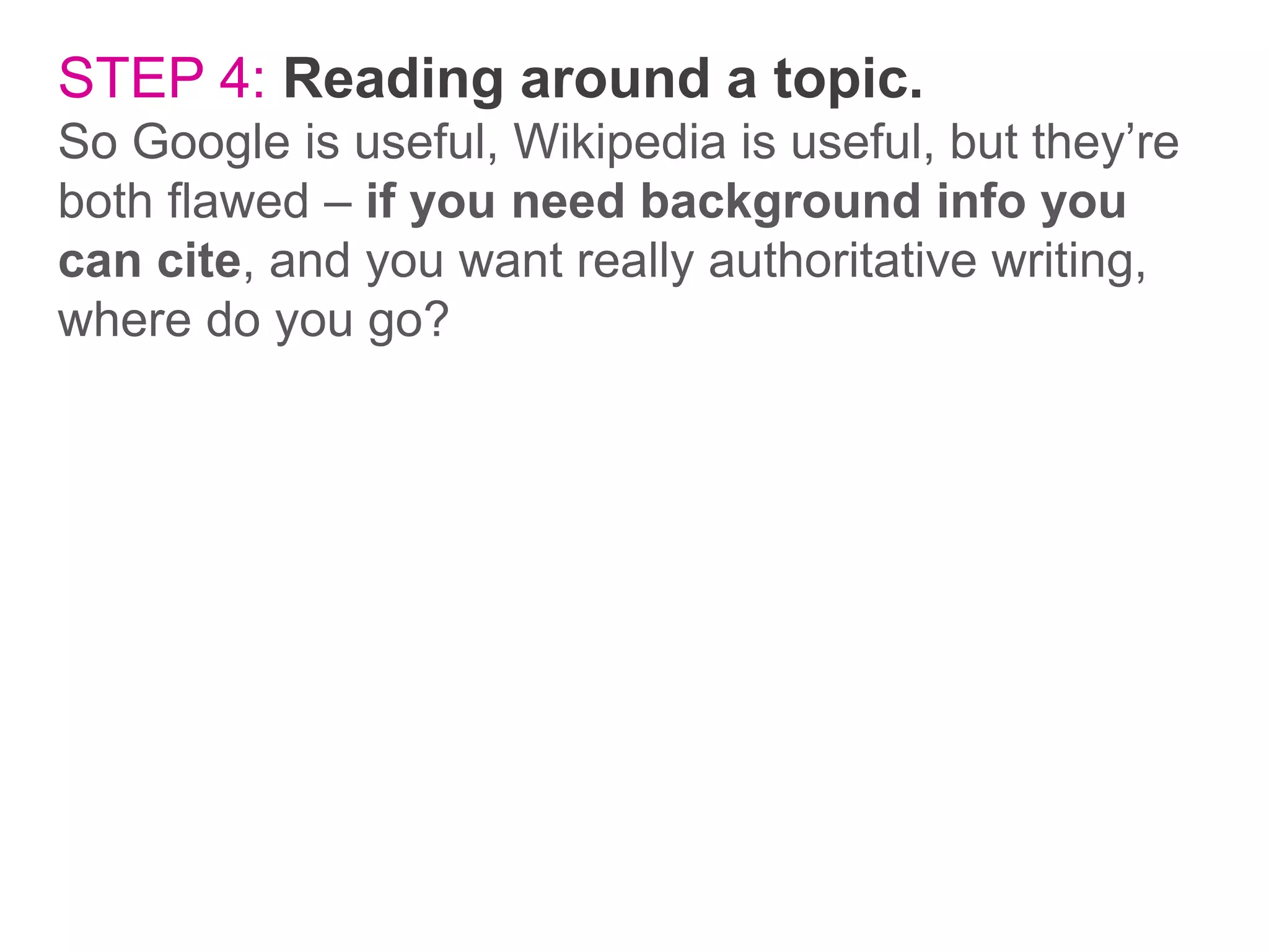 STEP 4: Reading around a topic.
So Google is useful, Wikipedia is useful, but they’re
both flawed – if you need background info you
can cite, and you want really authoritative writing,
where do you go?

 