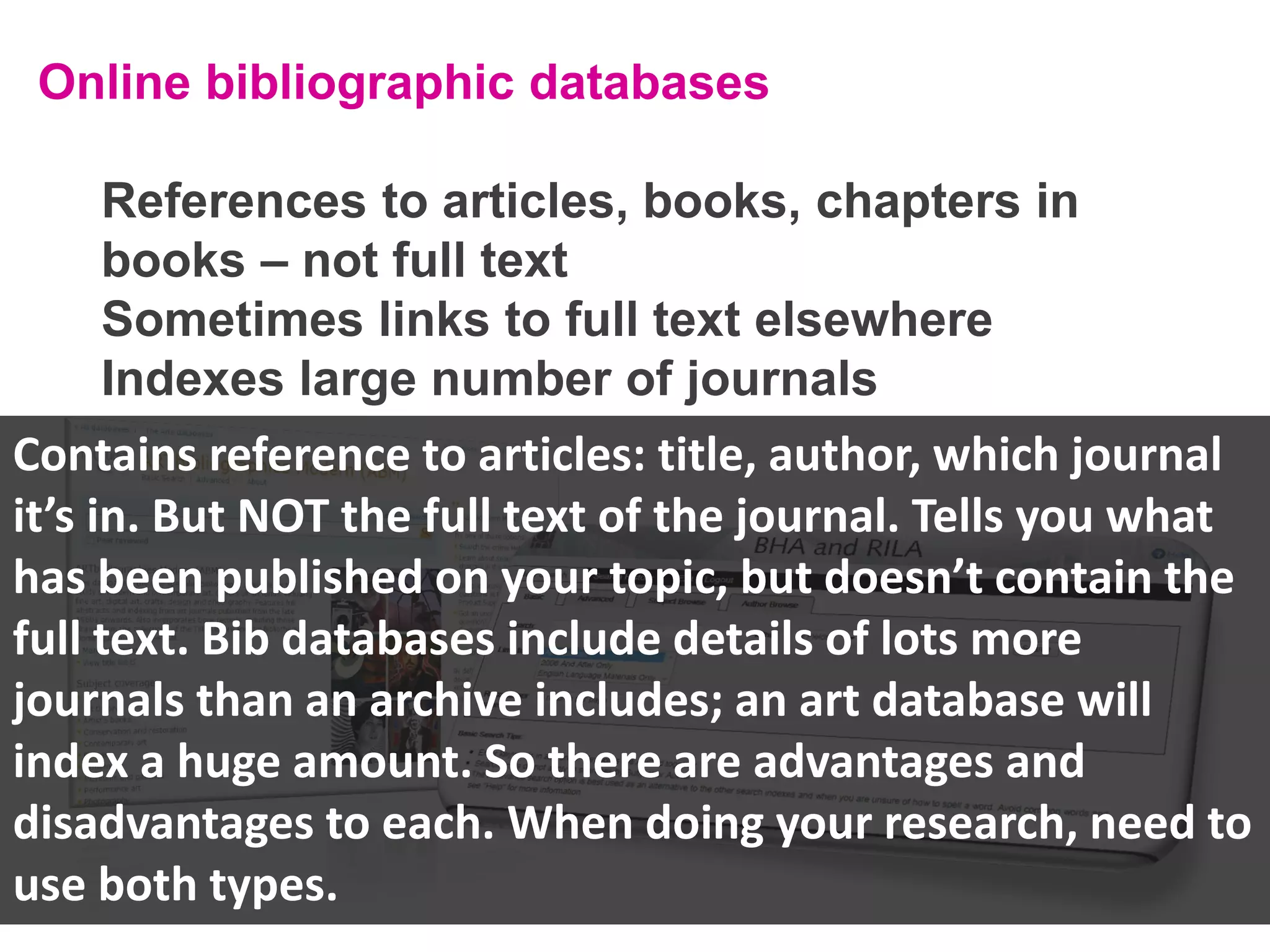Online bibliographic databases
References to articles, books, chapters in
books – not full text
Sometimes links to full text elsewhere
Indexes large number of journals

Contains reference to articles: title, author, which journal
it’s in. But NOT the full text of the journal. Tells you what
has been published on your topic, but doesn’t contain the
full text. Bib databases include details of lots more
journals than an archive includes; an art database will
index a huge amount. So there are advantages and
disadvantages to each. When doing your research, need to
use both types.

 
