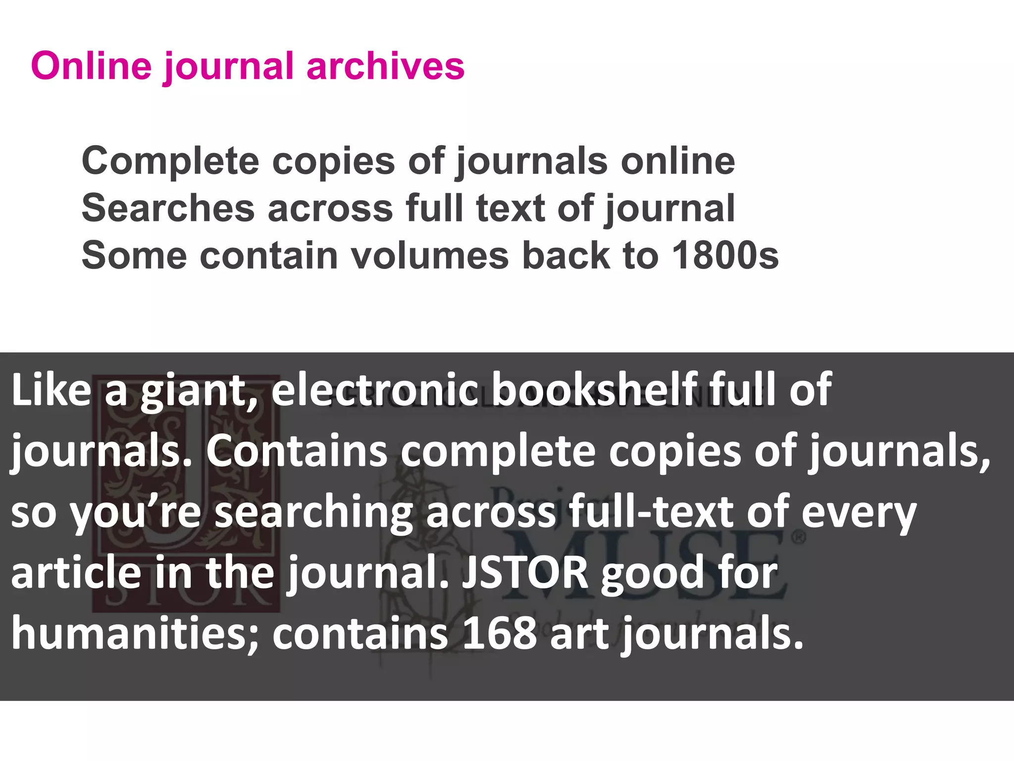 Online journal archives
Complete copies of journals online
Searches across full text of journal
Some contain volumes back to 1800s

Like a giant, electronic bookshelf full of
journals. Contains complete copies of journals,
so you’re searching across full-text of every
article in the journal. JSTOR good for
humanities; contains 168 art journals.

 