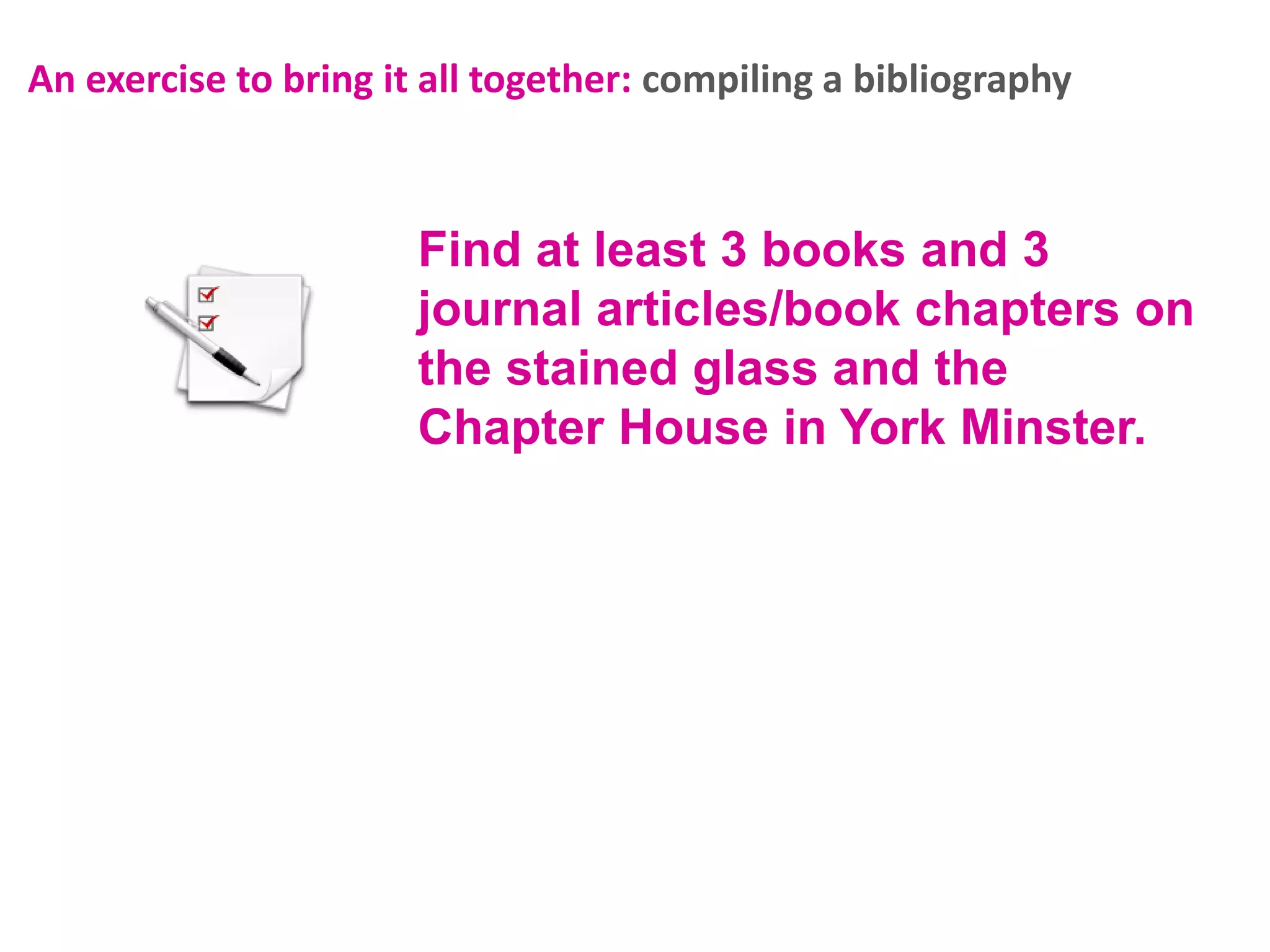 An exercise to bring it all together: compiling a bibliography

Find at least 3 books and 3
journal articles/book chapters on
the stained glass and the
Chapter House in York Minster.

 