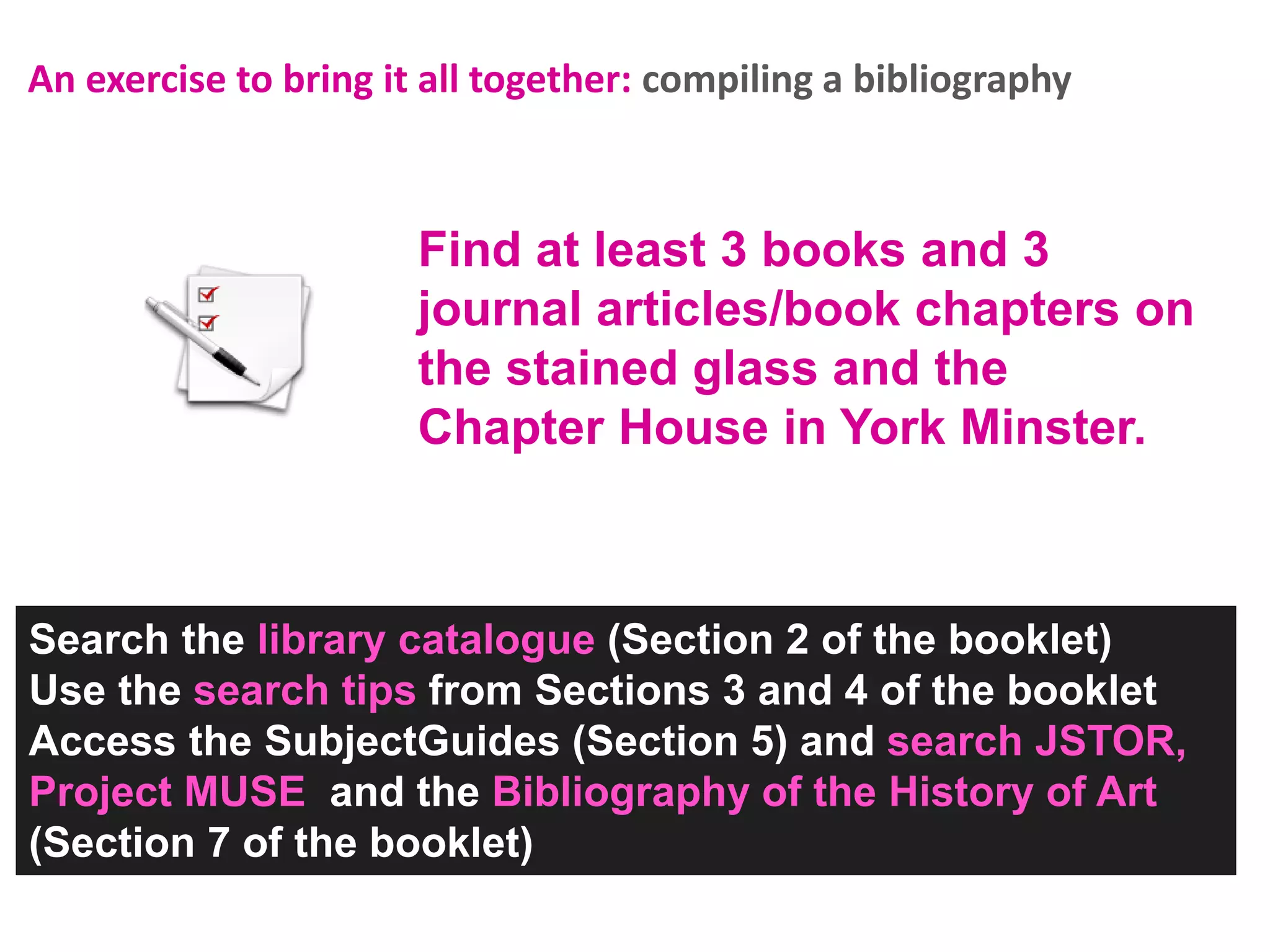 An exercise to bring it all together: compiling a bibliography

Find at least 3 books and 3
journal articles/book chapters on
the stained glass and the
Chapter House in York Minster.

Search the library catalogue (Section 2 of the booklet)
Use the search tips from Sections 3 and 4 of the booklet
Access the SubjectGuides (Section 5) and search JSTOR,
Project MUSE and the Bibliography of the History of Art
(Section 7 of the booklet)

 