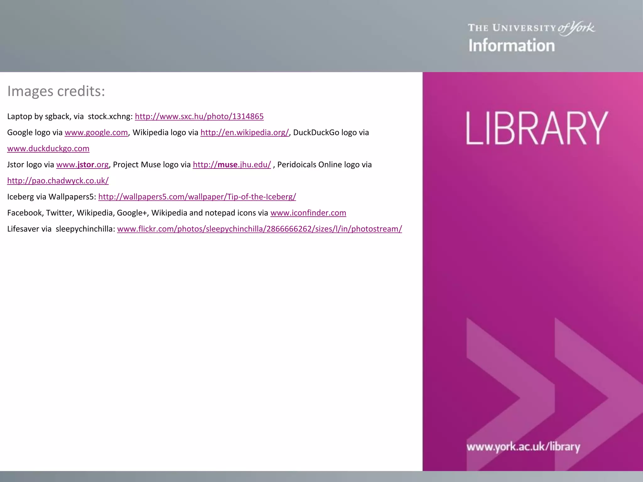 Images credits:
Laptop by sgback, via stock.xchng: http://www.sxc.hu/photo/1314865
Google logo via www.google.com, Wikipedia logo via http://en.wikipedia.org/, DuckDuckGo logo via
www.duckduckgo.com
Jstor logo via www.jstor.org, Project Muse logo via http://muse.jhu.edu/ , Peridoicals Online logo via
http://pao.chadwyck.co.uk/
Iceberg via Wallpapers5: http://wallpapers5.com/wallpaper/Tip-of-the-Iceberg/
Facebook, Twitter, Wikipedia, Google+, Wikipedia and notepad icons via www.iconfinder.com
Lifesaver via sleepychinchilla: www.flickr.com/photos/sleepychinchilla/2866666262/sizes/l/in/photostream/

 
