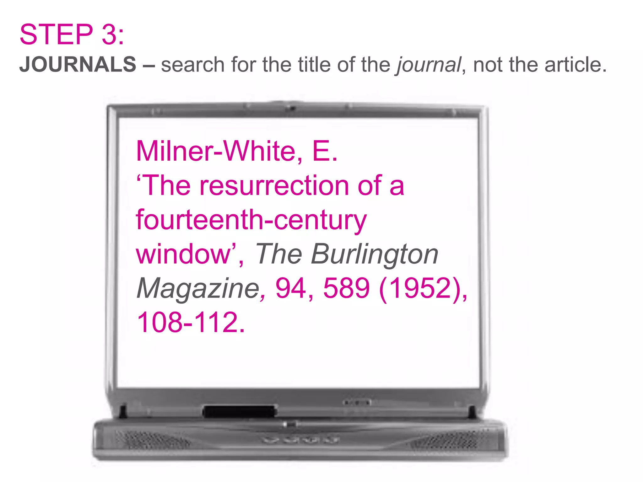 STEP 3:
JOURNALS – search for the title of the journal, not the article.

Milner-White, E.
‘The resurrection of a
fourteenth-century
window’, The Burlington
Magazine, 94, 589 (1952),
108-112.

 