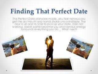 Finding That Perfect Date
The Perfect Date plans are made, you feel nervous you
get the dry mouth and hands shake uncontrollable. The
hour is up and its time to pick up your date. Hairs not
working, sweat palms become you and nervous energy
surrounds everything you do… What next?
 