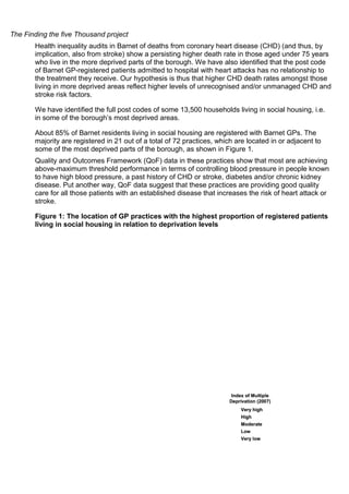 The Finding the five Thousand project
Health inequality audits in Barnet of deaths from coronary heart disease (CHD) (and thus, by
implication, also from stroke) show a persisting higher death rate in those aged under 75 years
who live in the more deprived parts of the borough. We have also identified that the post code
of Barnet GP-registered patients admitted to hospital with heart attacks has no relationship to
the treatment they receive. Our hypothesis is thus that higher CHD death rates amongst those
living in more deprived areas reflect higher levels of unrecognised and/or unmanaged CHD and
stroke risk factors.
We have identified the full post codes of some 13,500 households living in social housing, i.e.
in some of the borough’s most deprived areas.
About 85% of Barnet residents living in social housing are registered with Barnet GPs. The
majority are registered in 21 out of a total of 72 practices, which are located in or adjacent to
some of the most deprived parts of the borough, as shown in Figure 1.
Quality and Outcomes Framework (QoF) data in these practices show that most are achieving
above-maximum threshold performance in terms of controlling blood pressure in people known
to have high blood pressure, a past history of CHD or stroke, diabetes and/or chronic kidney
disease. Put another way, QoF data suggest that these practices are providing good quality
care for all those patients with an established disease that increases the risk of heart attack or
stroke.
Figure 1: The location of GP practices with the highest proportion of registered patients
living in social housing in relation to deprivation levels
Index of Multiple
Deprivation (2007)
Very high
High
Moderate
Low
Very low
Index of Multiple
Deprivation (2007)
Very high
High
Moderate
Low
Very low
Index of Multiple
Deprivation (2007)
Very high
High
Moderate
Low
Very low
 