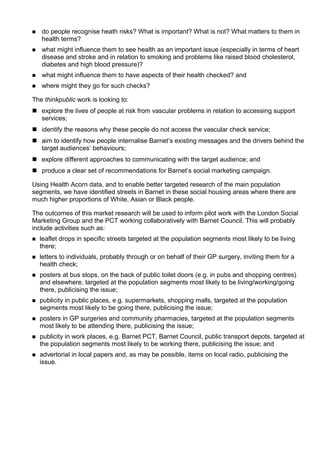  do people recognise heath risks? What is important? What is not? What matters to them in
health terms?
 what might influence them to see health as an important issue (especially in terms of heart
disease and stroke and in relation to smoking and problems like raised blood cholesterol,
diabetes and high blood pressure)?
 what might influence them to have aspects of their health checked? and
 where might they go for such checks?
The thinkpublic work is looking to:
 explore the lives of people at risk from vascular problems in relation to accessing support
services;
 identify the reasons why these people do not access the vascular check service;
 aim to identify how people internalise Barnet’s existing messages and the drivers behind the
target audiences’ behaviours;
 explore different approaches to communicating with the target audience; and
 produce a clear set of recommendations for Barnet’s social marketing campaign.
Using Health Acorn data, and to enable better targeted research of the main population
segments, we have identified streets in Barnet in these social housing areas where there are
much higher proportions of White, Asian or Black people.
The outcomes of this market research will be used to inform pilot work with the London Social
Marketing Group and the PCT working collaboratively with Barnet Council. This will probably
include activities such as:
 leaflet drops in specific streets targeted at the population segments most likely to be living
there;
 letters to individuals, probably through or on behalf of their GP surgery, inviting them for a
health check;
 posters at bus stops, on the back of public toilet doors (e.g. in pubs and shopping centres)
and elsewhere, targeted at the population segments most likely to be living/working/going
there, publicising the issue;
 publicity in public places, e.g. supermarkets, shopping malls, targeted at the population
segments most likely to be going there, publicising the issue;
 posters in GP surgeries and community pharmacies, targeted at the population segments
most likely to be attending there, publicising the issue;
 publicity in work places, e.g. Barnet PCT, Barnet Council, public transport depots, targeted at
the population segments most likely to be working there, publicising the issue; and
 advertorial in local papers and, as may be possible, items on local radio, publicising the
issue.
 