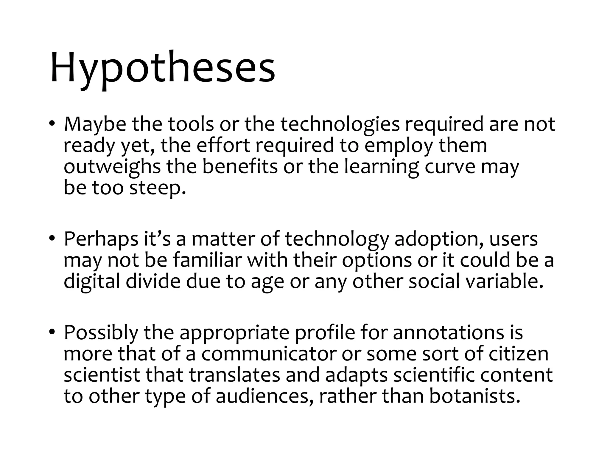 Hypotheses
• Maybe the tools or the technologies required are not
ready yet, the effort required to employ them
outweighs the benefits or the learning curve may
be too steep.
• Perhaps it’s a matter of technology adoption, users
may not be familiar with their options or it could be a
digital divide due to age or any other social variable.
• Possibly the appropriate profile for annotations is
more that of a communicator or some sort of citizen
scientist that translates and adapts scientific content
to other type of audiences, rather than botanists.
 