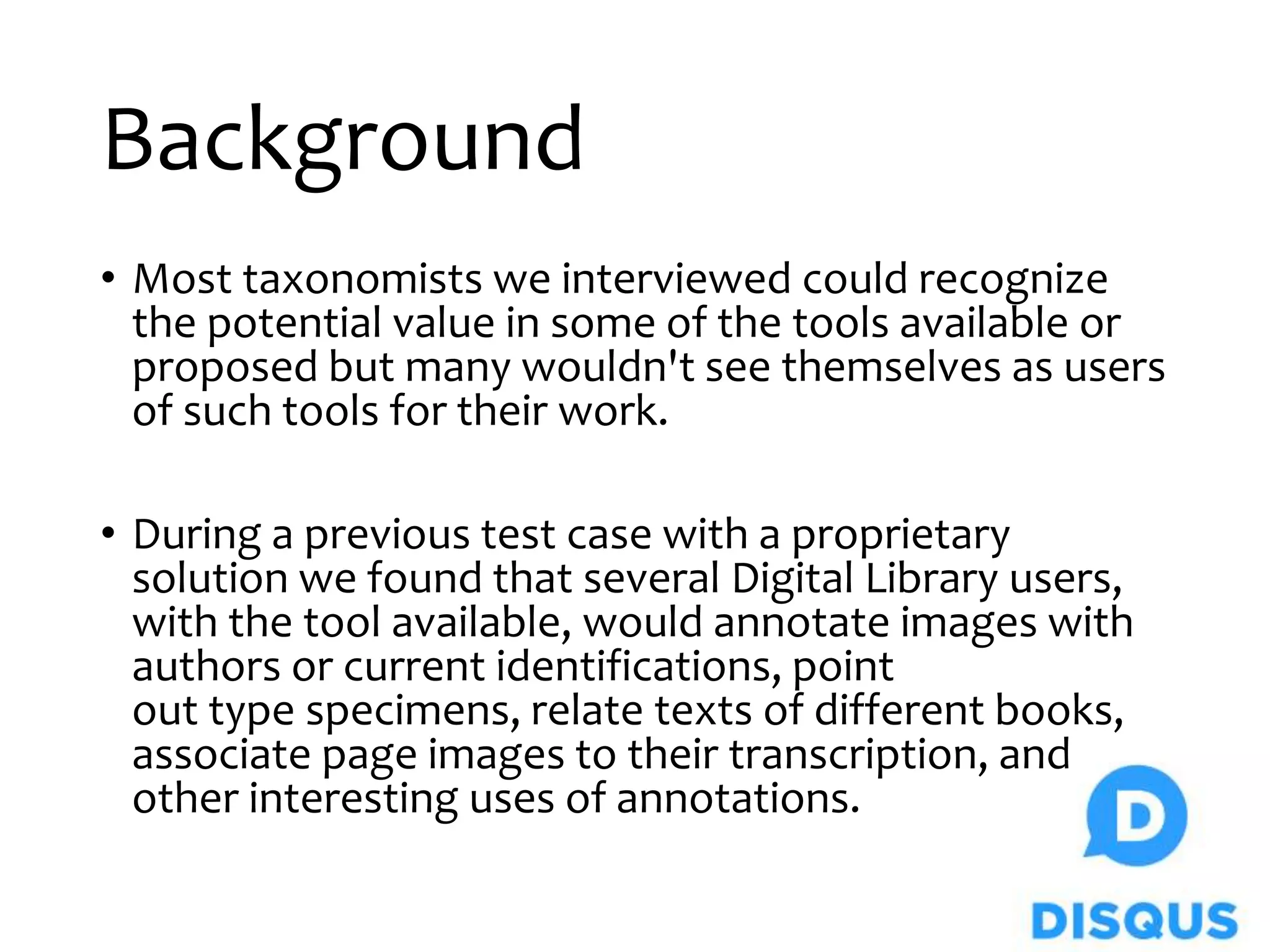 Background
• Most taxonomists we interviewed could recognize
the potential value in some of the tools available or
proposed but many wouldn't see themselves as users
of such tools for their work.
• During a previous test case with a proprietary
solution we found that several Digital Library users,
with the tool available, would annotate images with
authors or current identifications, point
out type specimens, relate texts of different books,
associate page images to their transcription, and
other interesting uses of annotations.
 