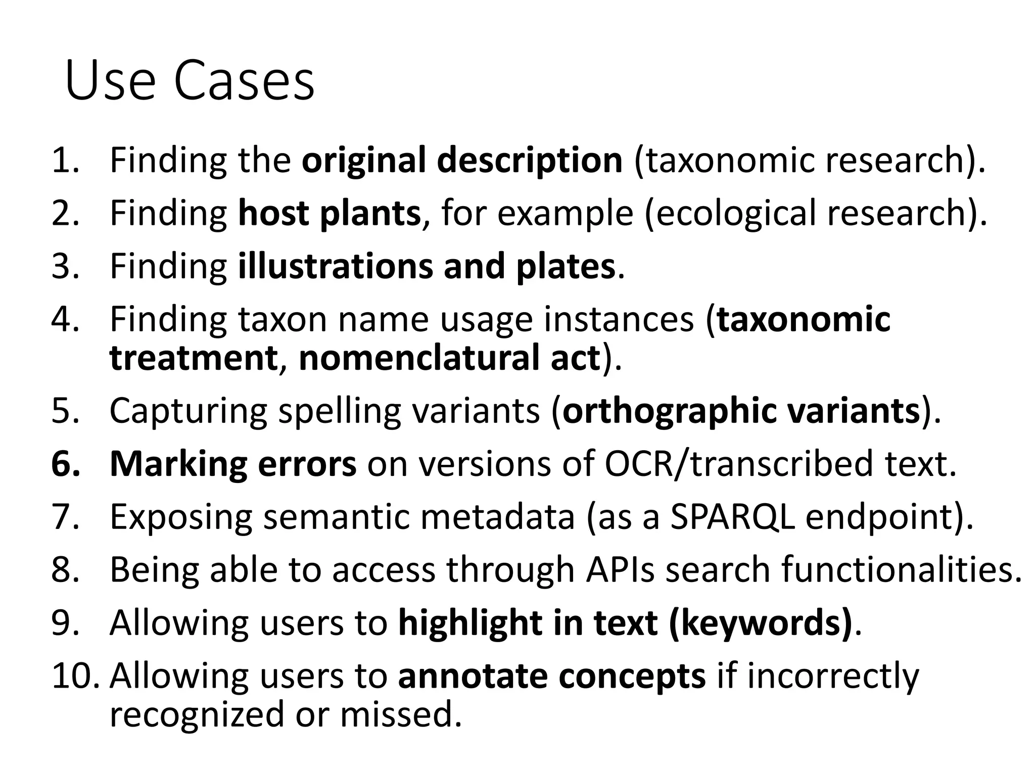 Use Cases
1. Finding the original description (taxonomic research).
2. Finding host plants, for example (ecological research).
3. Finding illustrations and plates.
4. Finding taxon name usage instances (taxonomic
treatment, nomenclatural act).
5. Capturing spelling variants (orthographic variants).
6. Marking errors on versions of OCR/transcribed text.
7. Exposing semantic metadata (as a SPARQL endpoint).
8. Being able to access through APIs search functionalities.
9. Allowing users to highlight in text (keywords).
10. Allowing users to annotate concepts if incorrectly
recognized or missed.
 