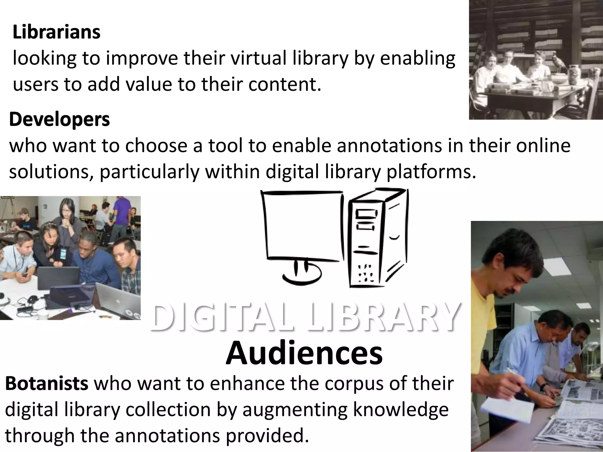 Botanists who want to enhance the corpus of their
digital library collection by augmenting knowledge
through the annotations provided.
Audiences
Librarians
looking to improve their virtual library by enabling
users to add value to their content.
Developers
who want to choose a tool to enable annotations in their online
solutions, particularly within digital library platforms.
DIGITAL LIBRARY
Librarians
Developers
Botanists
 