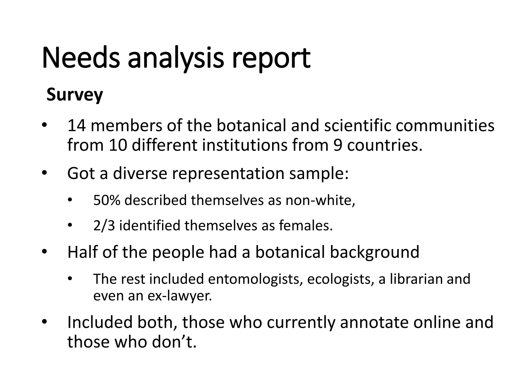 Needs analysis report
• 14 members of the botanical and scientific communities
from 10 different institutions from 9 countries.
• Got a diverse representation sample:
• 50% described themselves as non-white,
• 2/3 identified themselves as females.
• Half of the people had a botanical background
• The rest included entomologists, ecologists, a librarian and
even an ex-lawyer.
• Included both, those who currently annotate online and
those who don’t.
Survey
 