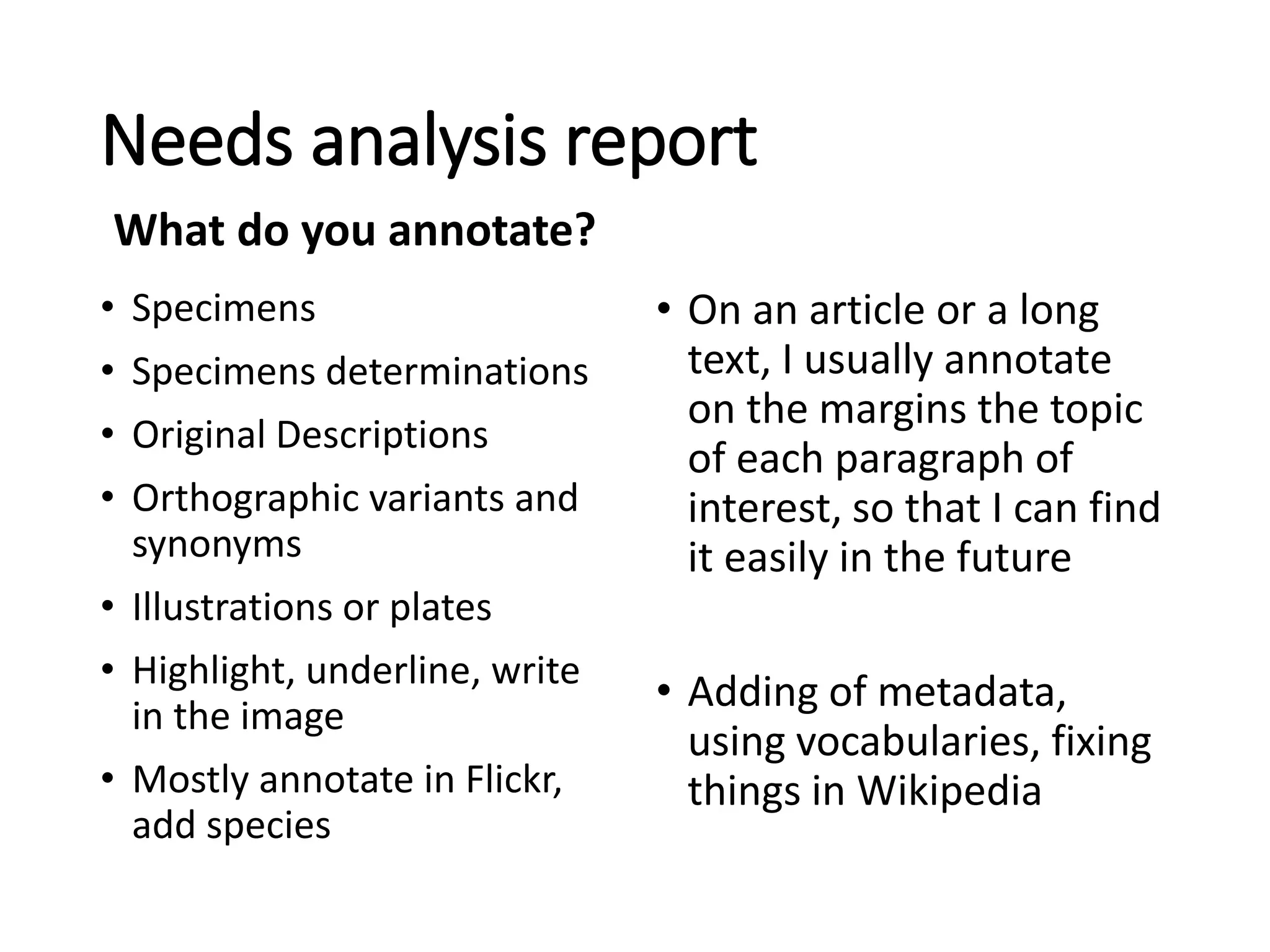 Needs analysis report
• Specimens
• Specimens determinations
• Original Descriptions
• Orthographic variants and
synonyms
• Illustrations or plates
• Highlight, underline, write
in the image
• Mostly annotate in Flickr,
add species
• On an article or a long
text, I usually annotate
on the margins the topic
of each paragraph of
interest, so that I can find
it easily in the future
• Adding of metadata,
using vocabularies, fixing
things in Wikipedia
What do you annotate?
 