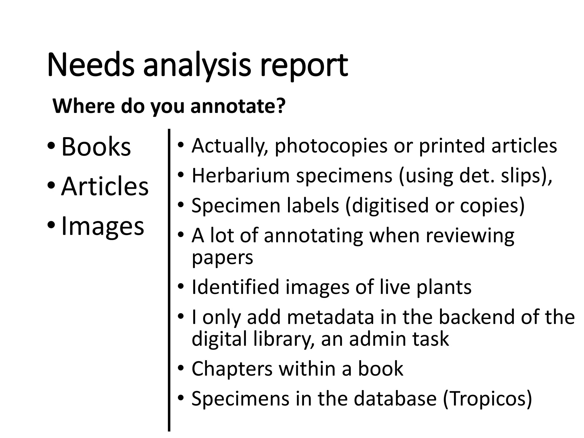 Needs analysis report
•Books
•Articles
•Images
• Actually, photocopies or printed articles
• Herbarium specimens (using det. slips),
• Specimen labels (digitised or copies)
• A lot of annotating when reviewing
papers
• Identified images of live plants
• I only add metadata in the backend of the
digital library, an admin task
• Chapters within a book
• Specimens in the database (Tropicos)
Where do you annotate?
 