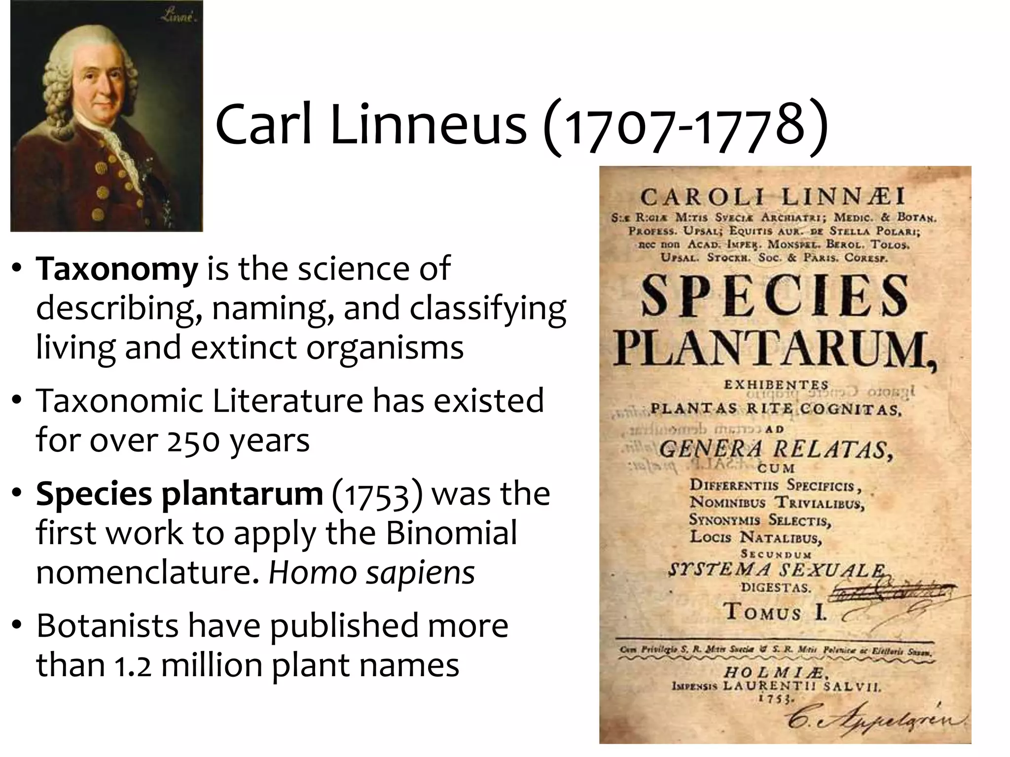 Carl Linneus (1707-1778)
• Taxonomy is the science of
describing, naming, and classifying
living and extinct organisms
• Taxonomic Literature has existed
for over 250 years
• Species plantarum (1753) was the
first work to apply the Binomial
nomenclature. Homo sapiens
• Botanists have published more
than 1.2 million plant names
 