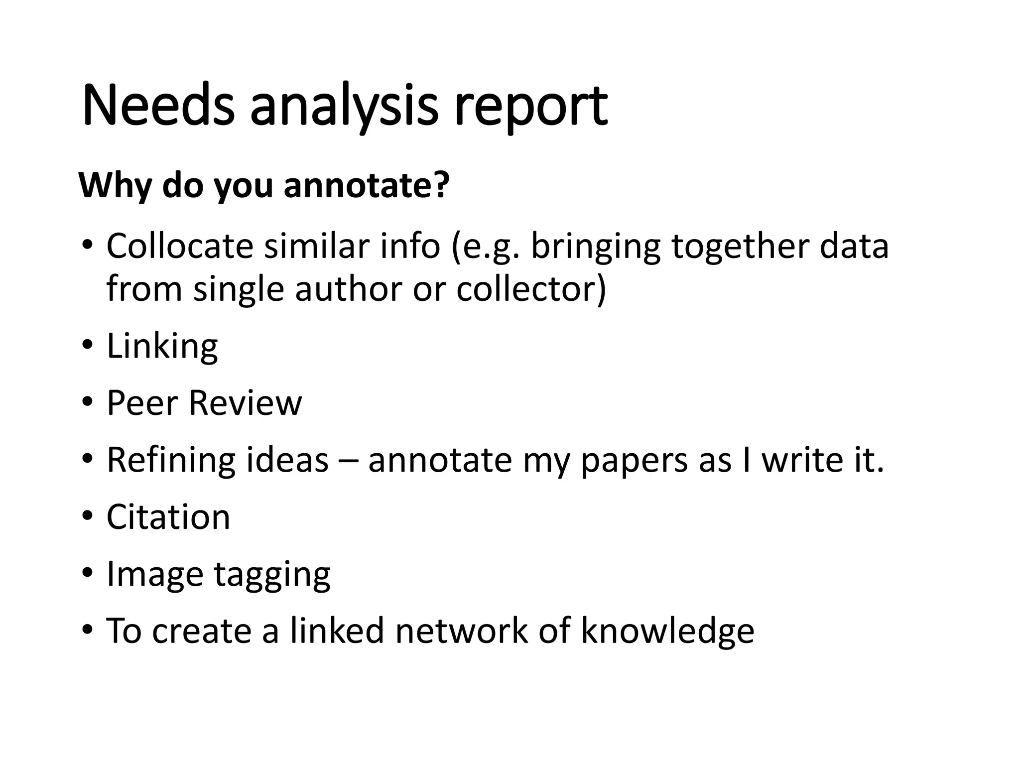 • Collocate similar info (e.g. bringing together data
from single author or collector)
• Linking
• Peer Review
• Refining ideas – annotate my papers as I write it.
• Citation
• Image tagging
• To create a linked network of knowledge
Needs analysis report
Why do you annotate?
 