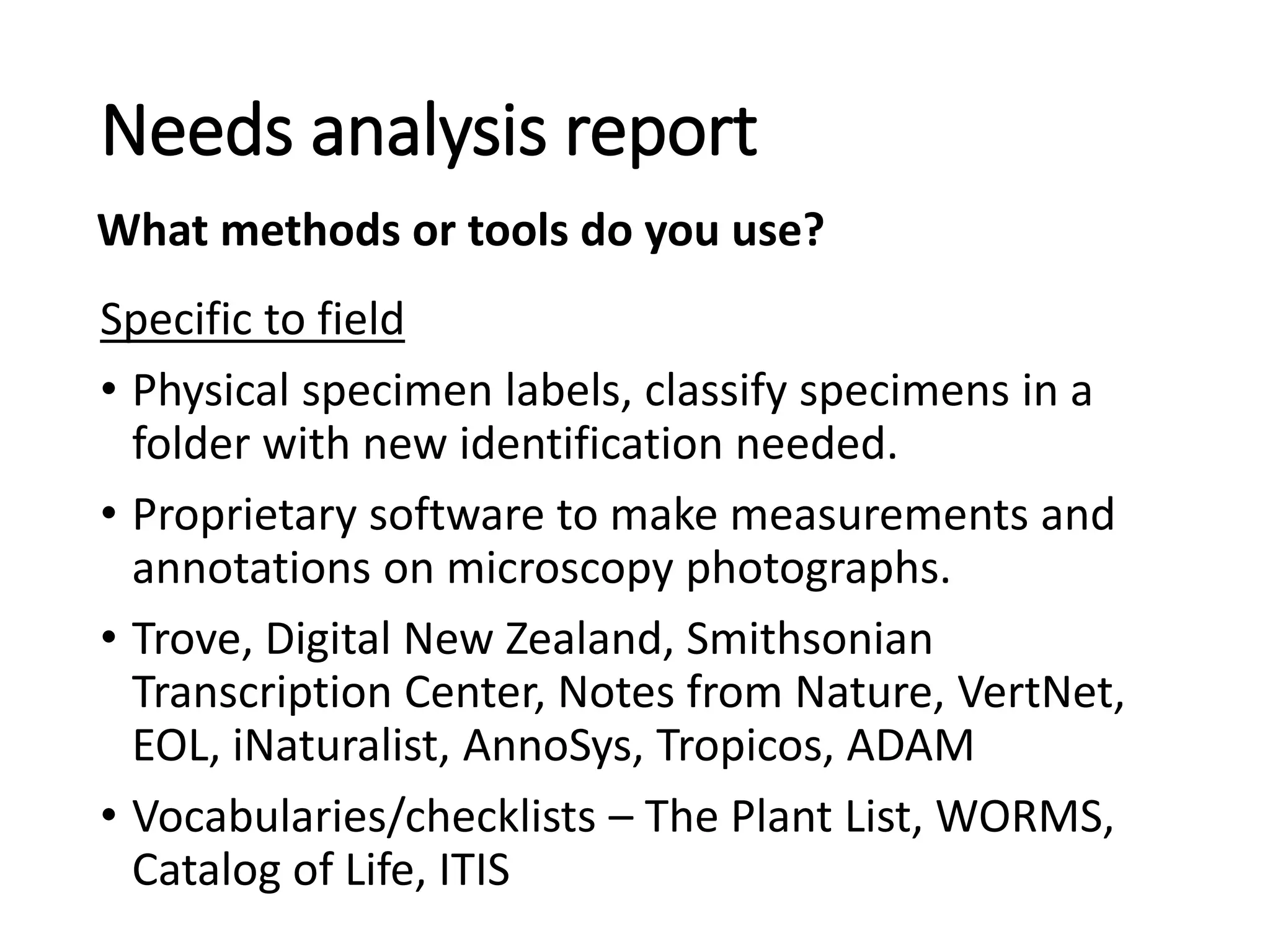 Specific to field
• Physical specimen labels, classify specimens in a
folder with new identification needed.
• Proprietary software to make measurements and
annotations on microscopy photographs.
• Trove, Digital New Zealand, Smithsonian
Transcription Center, Notes from Nature, VertNet,
EOL, iNaturalist, AnnoSys, Tropicos, ADAM
• Vocabularies/checklists – The Plant List, WORMS,
Catalog of Life, ITIS
Needs analysis report
What methods or tools do you use?
 