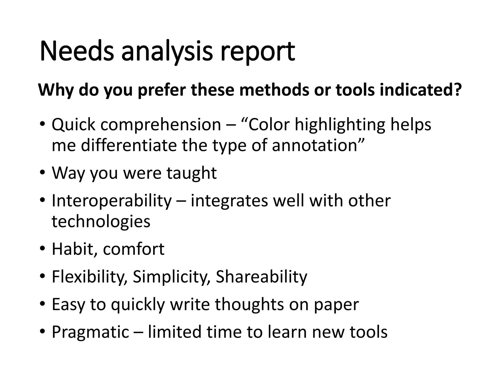 • Quick comprehension – “Color highlighting helps
me differentiate the type of annotation”
• Way you were taught
• Interoperability – integrates well with other
technologies
• Habit, comfort
• Flexibility, Simplicity, Shareability
• Easy to quickly write thoughts on paper
• Pragmatic – limited time to learn new tools
Needs analysis report
Why do you prefer these methods or tools indicated?
 