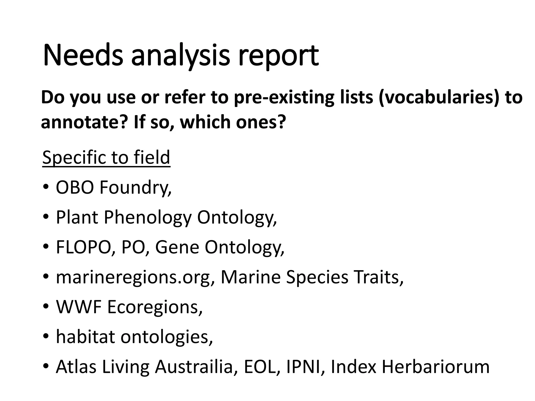 Specific to field
• OBO Foundry,
• Plant Phenology Ontology,
• FLOPO, PO, Gene Ontology,
• marineregions.org, Marine Species Traits,
• WWF Ecoregions,
• habitat ontologies,
• Atlas Living Austrailia, EOL, IPNI, Index Herbariorum
Needs analysis report
Do you use or refer to pre-existing lists (vocabularies) to
annotate? If so, which ones?
 