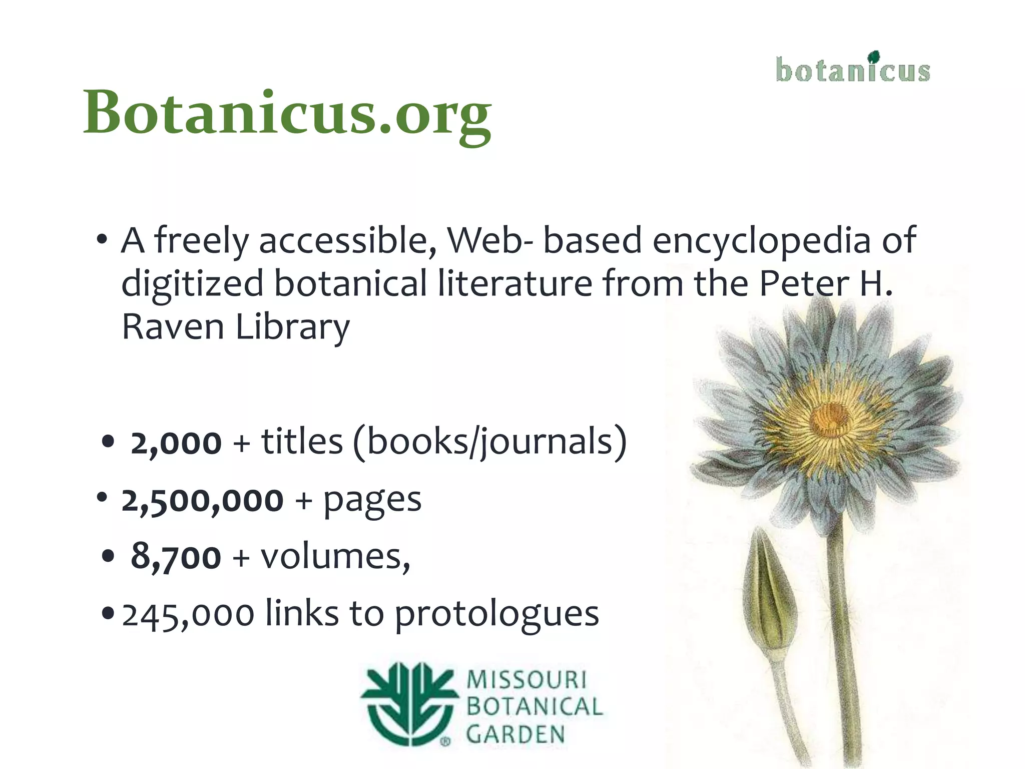 Botanicus.org
• A freely accessible, Web- based encyclopedia of
digitized botanical literature from the Peter H.
Raven Library
• 2,000 + titles (books/journals)
• 2,500,000 + pages
• 8,700 + volumes,
•245,000 links to protologues
 
