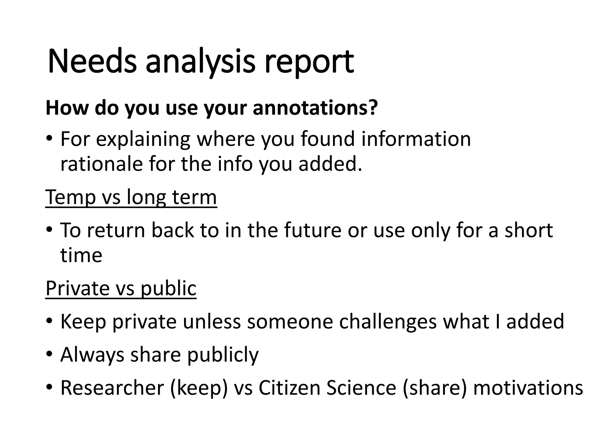• For explaining where you found information
rationale for the info you added.
Temp vs long term
• To return back to in the future or use only for a short
time
Private vs public
• Keep private unless someone challenges what I added
• Always share publicly
• Researcher (keep) vs Citizen Science (share) motivations
Needs analysis report
How do you use your annotations?
 
