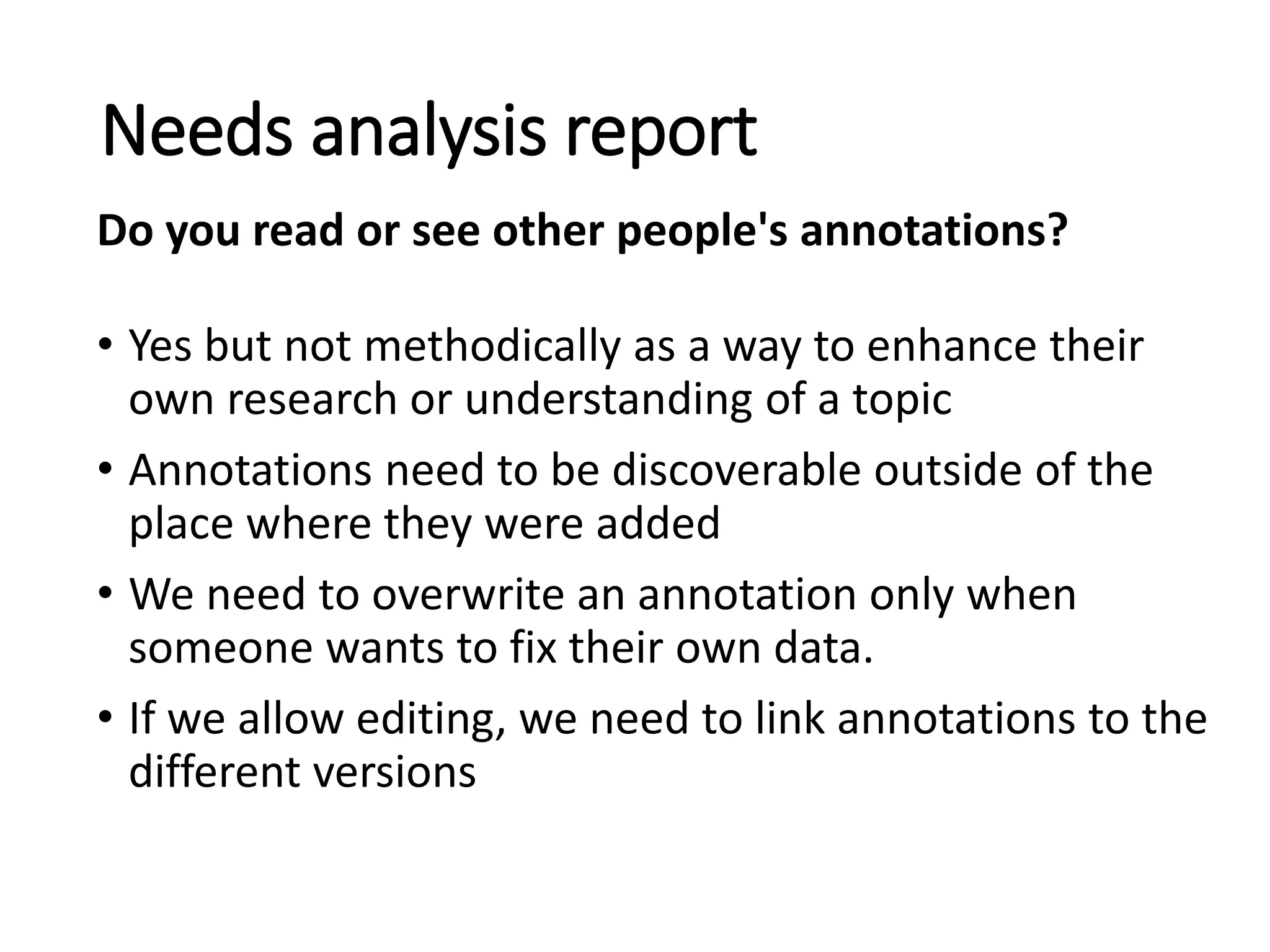 • Yes but not methodically as a way to enhance their
own research or understanding of a topic
• Annotations need to be discoverable outside of the
place where they were added
• We need to overwrite an annotation only when
someone wants to fix their own data.
• If we allow editing, we need to link annotations to the
different versions
Needs analysis report
Do you read or see other people's annotations?
 