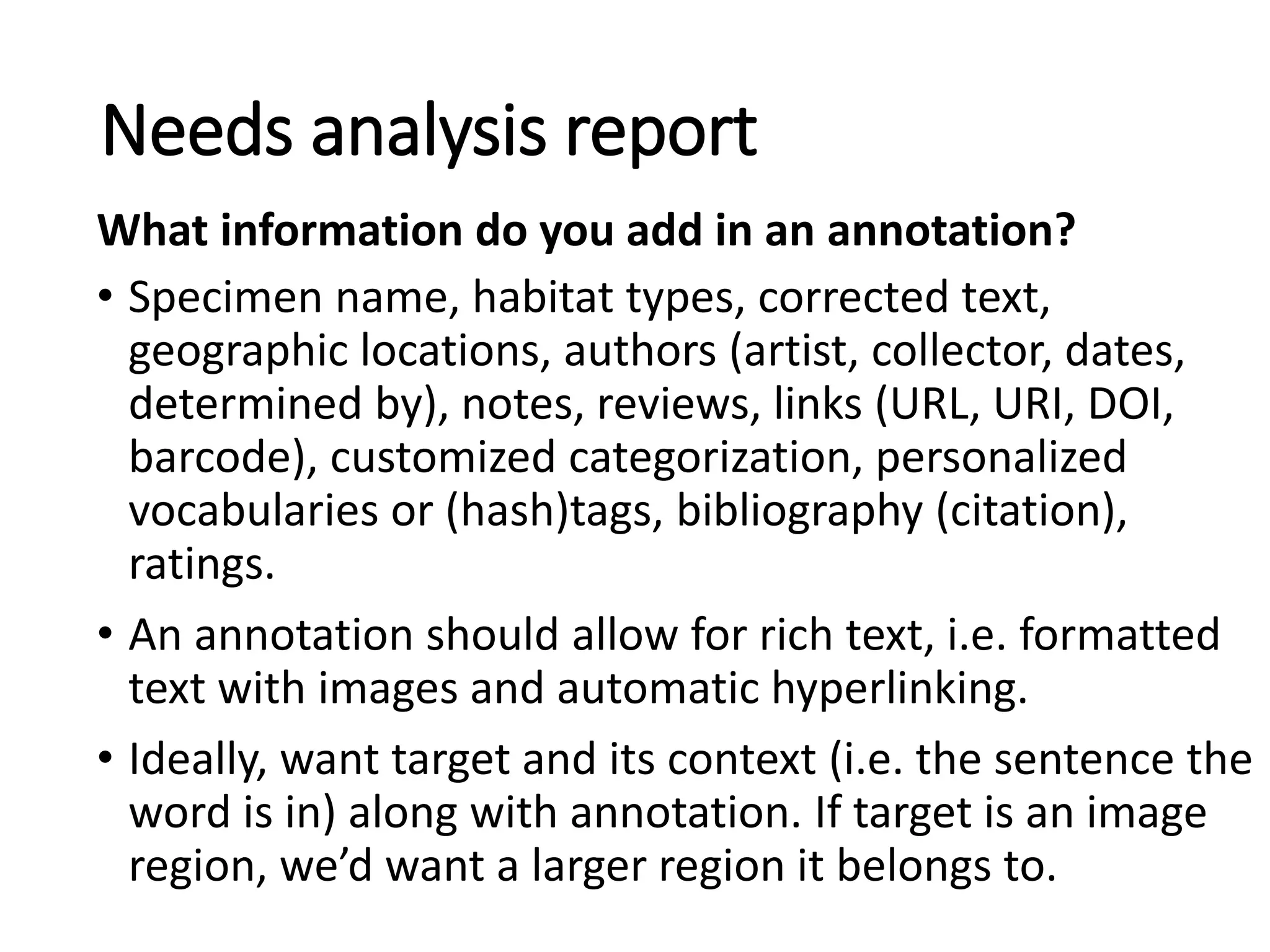 • Specimen name, habitat types, corrected text,
geographic locations, authors (artist, collector, dates,
determined by), notes, reviews, links (URL, URI, DOI,
barcode), customized categorization, personalized
vocabularies or (hash)tags, bibliography (citation),
ratings.
• An annotation should allow for rich text, i.e. formatted
text with images and automatic hyperlinking.
• Ideally, want target and its context (i.e. the sentence the
word is in) along with annotation. If target is an image
region, we’d want a larger region it belongs to.
Needs analysis report
What information do you add in an annotation?
 